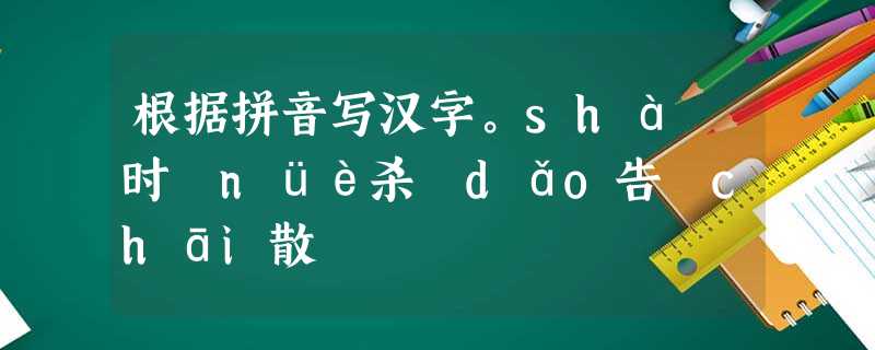 根据拼音写汉字。shà 时 nüè杀 dǎo告 chāi散 根据拼音写汉字。shà 时 nüè杀 dǎo告 chāi散