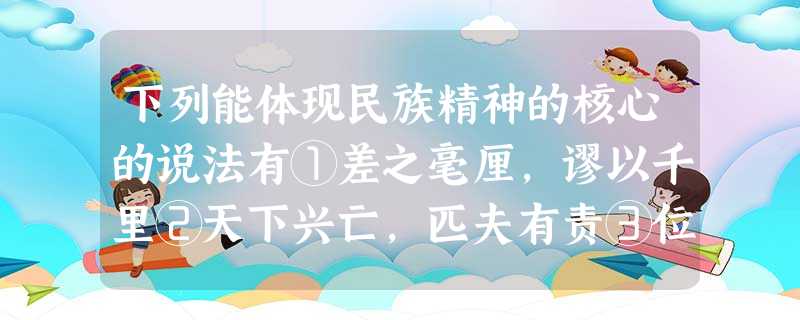 下列能体现民族精神的核心的说法有①差之毫厘,谬以千里②天下兴亡,匹夫有责③位卑未敢忘忧国④苟利国家,不求富贵A.①②③ B.①②④C.①③④D.②③④ 下列能体现民族精神的核心的说法有①差之毫厘,谬以千里②天下兴亡,匹夫有责③位卑未敢忘忧国④苟利国家,不求富贵A.①②③ B.①②④C.①③④D.②③④