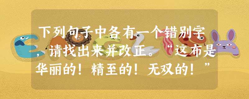 下列句子中各有一个错别字,请找出来并改正。“这布是华丽的!精至的!无双的!”改为这两个家伙正在以全幅精力织布,但是一根丝的影子也 下列句子中各有一个错别字,请找出来并改正。“这布是华丽的!精至的!无双的!”改为这两个家伙正在以全幅精力织布,但是一根丝的影子也
