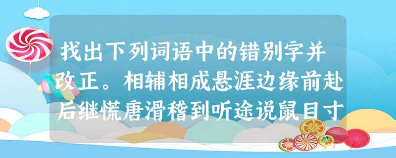 找出下列词语中的错别字并改正。相辅相成悬涯边缘前赴后继慌唐滑稽到听途说鼠目寸光毫无节治若有所思___________________________ 找出下列词语中的错别字并改正。相辅相成悬涯边缘前赴后继慌唐滑稽到听途说鼠目寸光毫无节治若有所思___________________________