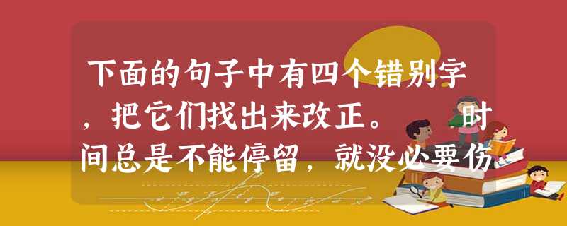 下面的句子中有四个错别字,把它们找出来改正。 时间总是不能停留,就没必要伤春悲秋。孤独总是如影随行,就没必要难以自至。遗忘总是必然,就没必要为回忆 下面的句子中有四个错别字,把它们找出来改正。 时间总是不能停留,就没必要伤春悲秋。孤独总是如影随行,就没必要难以自至。遗忘总是必然,就没必要为回忆