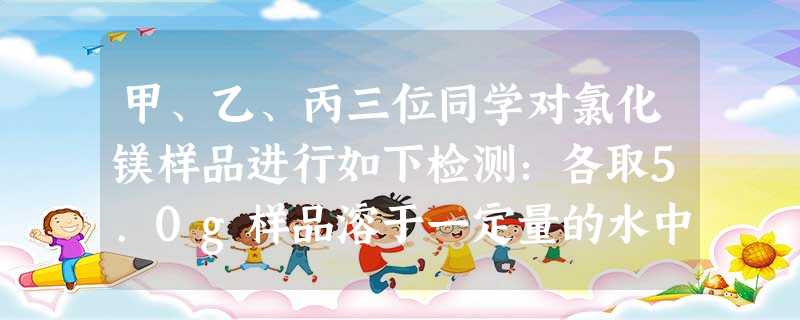 甲、乙、丙三位同学对氯化镁样品进行如下检测:各取5.0g样品溶于一定量的水中得到25.Og溶液,再分别加入不同质量,溶质质量分数为10% 甲、乙、丙三位同学对氯化镁样品进行如下检测:各取5.0g样品溶于一定量的水中得到25.Og溶液,再分别加入不同质量,溶质质量分数为10%