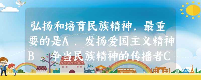 弘扬和培育民族精神,最重要的是A.发扬爱国主义精神B.争当民族精神的传播者C.培养自强不息精神D.结合时代要求与时俱进 弘扬和培育民族精神,最重要的是A.发扬爱国主义精神B.争当民族精神的传播者C.培养自强不息精神D.结合时代要求与时俱进