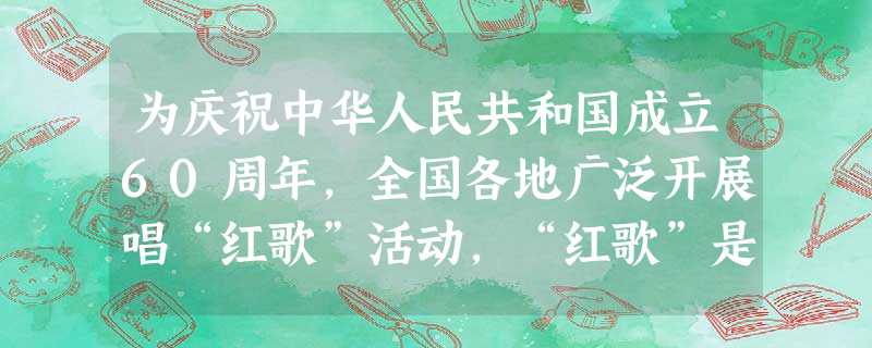 为庆祝中华人民共和国成立60周年,全国各地广泛开展唱“红歌”活动,“红歌”是指革命时期以及中国建设时期涌现出来的那些奋发向上,励志昂扬的歌曲。红歌积 为庆祝中华人民共和国成立60周年,全国各地广泛开展唱“红歌”活动,“红歌”是指革命时期以及中国建设时期涌现出来的那些奋发向上,励志昂扬的歌曲。红歌积