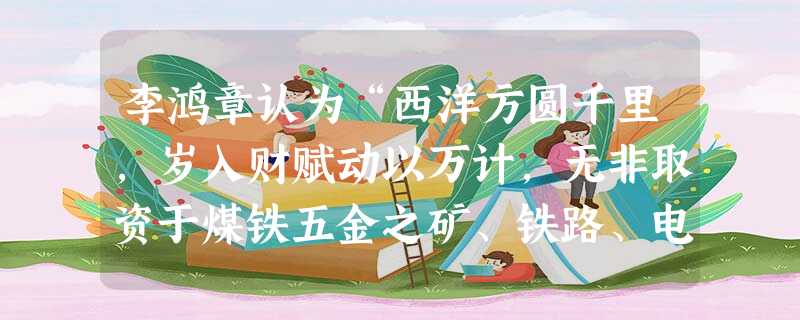 李鸿章认为“西洋方圆千里,岁入财赋动以万计,无非取资于煤铁五金之矿、铁路、电报信局、丁口等洋税。”洋务运动中清政府仿效西方这一做法而采取的措施是A.创办军事工业 李鸿章认为“西洋方圆千里,岁入财赋动以万计,无非取资于煤铁五金之矿、铁路、电报信局、丁口等洋税。”洋务运动中清政府仿效西方这一做法而采取的措施是A.创办军事工业