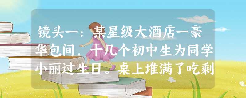 镜头一:某星级大酒店一豪华包间,十几个初中生为同学小丽过生日。桌上堆满了吃剩并丢弃的美味佳肴。 镜头二:某贫困山区破烂不堪的教室里,因营养不良 镜头一:某星级大酒店一豪华包间,十几个初中生为同学小丽过生日。桌上堆满了吃剩并丢弃的美味佳肴。 镜头二:某贫困山区破烂不堪的教室里,因营养不良