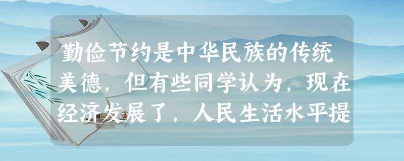 勤俭节约是中华民族的传统美德,但有些同学认为,现在经济发展了,人民生活水平提高了,再讲勤俭节约已经“过时”了。谈谈你的看法。_________ 勤俭节约是中华民族的传统美德,但有些同学认为,现在经济发展了,人民生活水平提高了,再讲勤俭节约已经“过时”了。谈谈你的看法。_________