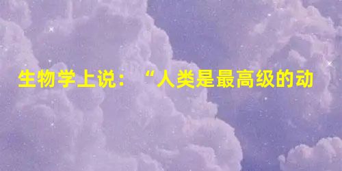 生物学上说:“人类是最高级的动物”,因而人类的生命才具有存在的意义和价值,我们要珍爱人类自己的生命,其他的生命则没有任何价值,与我们没有任何关系。____ 生物学上说:“人类是最高级的动物”,因而人类的生命才具有存在的意义和价值,我们要珍爱人类自己的生命,其他的生命则没有任何价值,与我们没有任何关系。____
