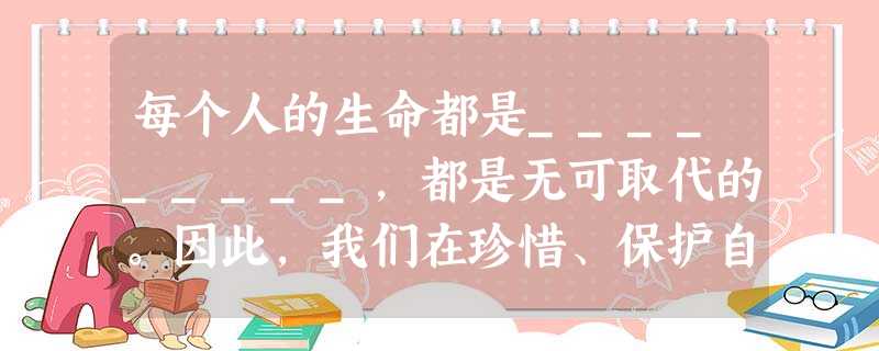 每个人的生命都是_________,都是无可取代的。因此,我们在珍惜、保护自己的生命的同时,也要爱护、尊重___________。当他人生命遭遇困境需要帮 每个人的生命都是_________,都是无可取代的。因此,我们在珍惜、保护自己的生命的同时,也要爱护、尊重___________。当他人生命遭遇困境需要帮