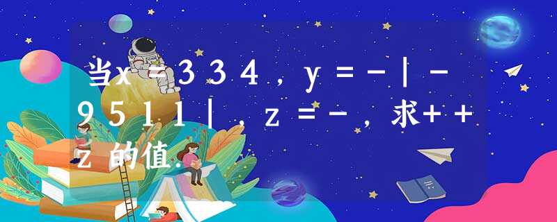 当x=334,y=-|-9511|,z=-,求++z的值. 当x=334,y=-|-9511|,z=-,求++z的值.