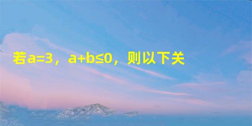 若a=3,a+b≤0,则以下关于b的说法正确的是A.b>0B.b<0C.b<-3D.b≤-3 若a=3,a+b≤0,则以下关于b的说法正确的是A.b>0B.b<0C.b<-3D.b≤-3