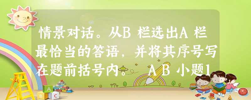 情景对话。从B栏选出A栏最恰当的答语,并将其序号写在题前括号内。 AB小题1: Where are your keys? A. It’s 567349 情景对话。从B栏选出A栏最恰当的答语,并将其序号写在题前括号内。 AB小题1: Where are your keys? A. It’s 567349