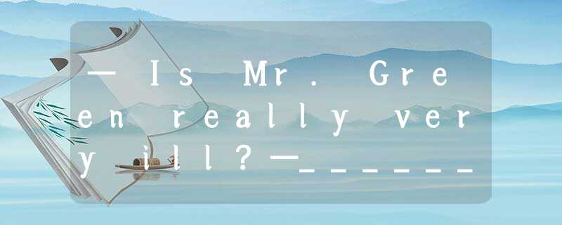 — Is Mr. Green really very ill?—______. He has to stay at home for a good rest.A — Is Mr. Green really very ill?—______. He has to stay at home for a good rest.A