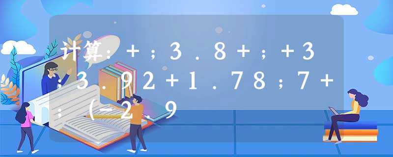 计算:+;3.8+;+3;3.92+1.78;7+;(-2.9 计算:+;3.8+;+3;3.92+1.78;7+;(-2.9