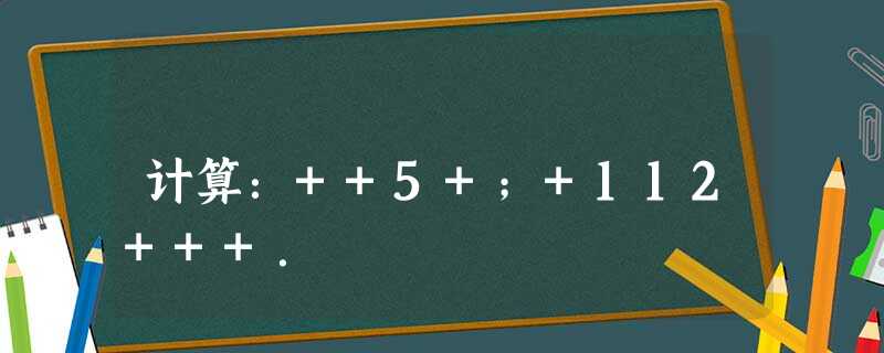 计算:++5+;+112+++. 计算:++5+;+112+++.