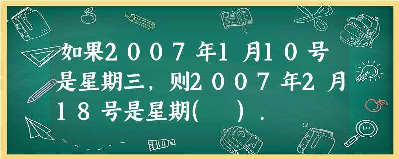 如果2007年1月10号是星期三,则2007年2月18号是星期( ). 如果2007年1月10号是星期三,则2007年2月18号是星期( ).
