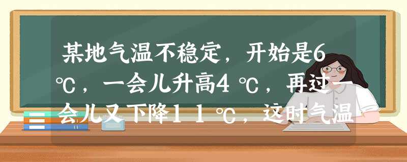 某地气温不稳定,开始是6℃,一会儿升高4℃,再过一会儿又下降11℃,这时气温是 ℃. 某地气温不稳定,开始是6℃,一会儿升高4℃,再过一会儿又下降11℃,这时气温是 ℃.