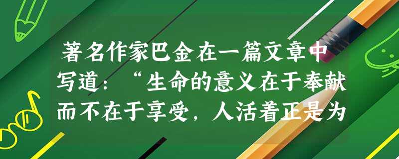 著名作家巴金在一篇文章中写道:“生命的意义在于奉献而不在于享受,人活着正是为了给我们生活的社会增添一点光彩,只有这样,我们的生命才会开花结果,否则, 著名作家巴金在一篇文章中写道:“生命的意义在于奉献而不在于享受,人活着正是为了给我们生活的社会增添一点光彩,只有这样,我们的生命才会开花结果,否则,