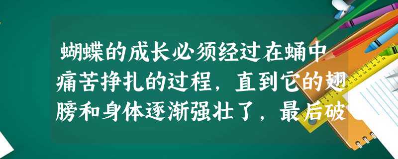 蝴蝶的成长必须经过在蛹中痛苦挣扎的过程,直到它的翅膀和身体逐渐强壮了,最后破蛹而出,才能在空中翩翩起舞,自由飞翔。蝴蝶的挣扎固然痛苦,但也正是这种痛 蝴蝶的成长必须经过在蛹中痛苦挣扎的过程,直到它的翅膀和身体逐渐强壮了,最后破蛹而出,才能在空中翩翩起舞,自由飞翔。蝴蝶的挣扎固然痛苦,但也正是这种痛