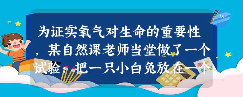 为证实氧气对生命的重要性,某自然课老师当堂做了一个试验:把一只小白兔放在一个罐子里,慢慢抽出罐子里的氧气。小白兔一开始很活泼,随着氧气的不断减少,它 为证实氧气对生命的重要性,某自然课老师当堂做了一个试验:把一只小白兔放在一个罐子里,慢慢抽出罐子里的氧气。小白兔一开始很活泼,随着氧气的不断减少,它