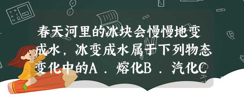 春天河里的冰块会慢慢地变成水,冰变成水属于下列物态变化中的A.熔化B.汽化C.液化 春天河里的冰块会慢慢地变成水,冰变成水属于下列物态变化中的A.熔化B.汽化C.液化