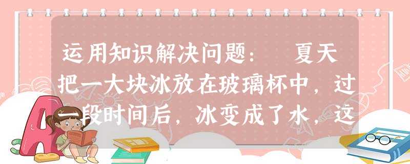运用知识解决问题: 夏天把一大块冰放在玻璃杯中,过一段时间后,冰变成了水,这是___________现象,在冰变成了水的过程中,水的温度将__ 运用知识解决问题: 夏天把一大块冰放在玻璃杯中,过一段时间后,冰变成了水,这是___________现象,在冰变成了水的过程中,水的温度将__
