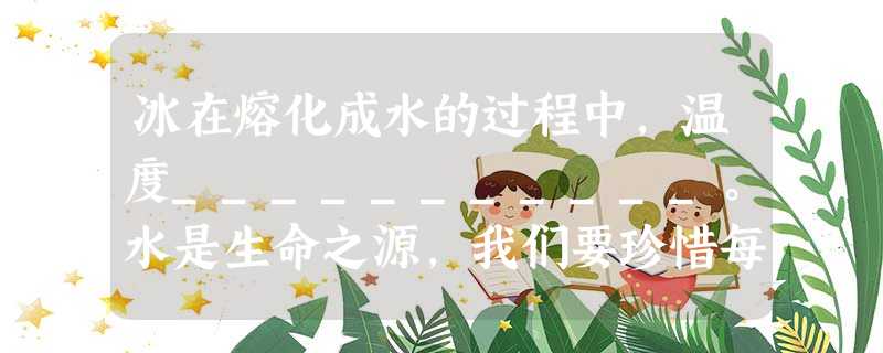 冰在熔化成水的过程中,温度___________。水是生命之源,我们要珍惜每一滴水,请写出一种节约用水的方法____________________ 冰在熔化成水的过程中,温度___________。水是生命之源,我们要珍惜每一滴水,请写出一种节约用水的方法____________________