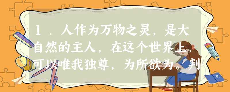 1.人作为万物之灵,是大自然的主人,在这个世界上,可以唯我独尊,为所欲为。判断:__________________________________ 1.人作为万物之灵,是大自然的主人,在这个世界上,可以唯我独尊,为所欲为。判断:__________________________________
