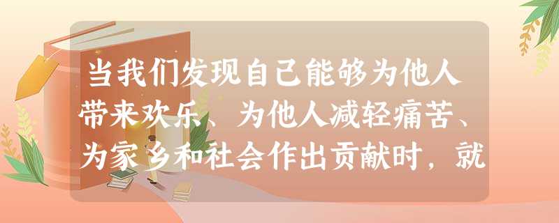 当我们发现自己能够为他人带来欢乐、为他人减轻痛苦、为家乡和社会作出贡献时,就更能体会到自己生命的价值。因此,实现人生的价值,追求生命的意义,就要 当我们发现自己能够为他人带来欢乐、为他人减轻痛苦、为家乡和社会作出贡献时,就更能体会到自己生命的价值。因此,实现人生的价值,追求生命的意义,就要