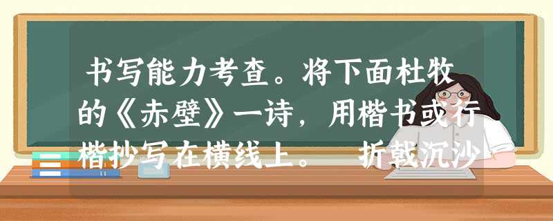 书写能力考查。将下面杜牧的《赤壁》一诗,用楷书或行楷抄写在横线上。 折戟沉沙铁未销, 自将磨洗认前朝。 东风不与周郎 书写能力考查。将下面杜牧的《赤壁》一诗,用楷书或行楷抄写在横线上。 折戟沉沙铁未销, 自将磨洗认前朝。 东风不与周郎