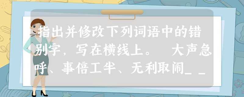 指出并修改下列词语中的错别字,写在横线上。 大声急呼、事倍工半、无利取闹______________________________________ 指出并修改下列词语中的错别字,写在横线上。 大声急呼、事倍工半、无利取闹______________________________________