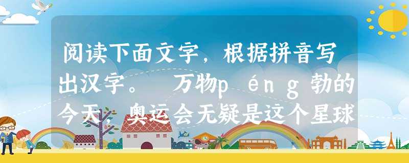 阅读下面文字,根据拼音写出汉字。 万物péng勃的今天,奥运会无疑是这个星球上最盛大的和平聚会,也是世界上qì今为止最牵动人 阅读下面文字,根据拼音写出汉字。 万物péng勃的今天,奥运会无疑是这个星球上最盛大的和平聚会,也是世界上qì今为止最牵动人