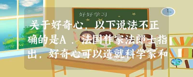 关于好奇心,以下说法不正确的是A.法国作家法郎士指出,好奇心可以造就科学家和诗人。所以好奇心能激发我们学习和探索的兴趣。B.只要有好奇心就要勇敢的去尝试C. 关于好奇心,以下说法不正确的是A.法国作家法郎士指出,好奇心可以造就科学家和诗人。所以好奇心能激发我们学习和探索的兴趣。B.只要有好奇心就要勇敢的去尝试C.