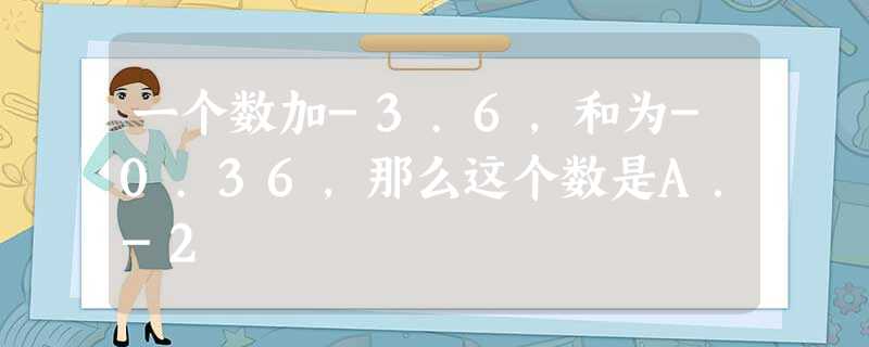 一个数加-3.6,和为-0.36,那么这个数是A.-2 一个数加-3.6,和为-0.36,那么这个数是A.-2