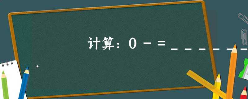计算:0-=______. 计算:0-=______.