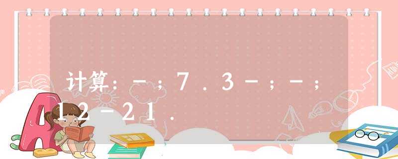 计算:-;7.3-;-;12-21. 计算:-;7.3-;-;12-21.