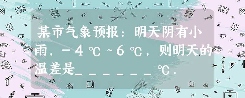 某市气象预报:明天阴有小雨,-4℃~6℃,则明天的温差是______℃. 某市气象预报:明天阴有小雨,-4℃~6℃,则明天的温差是______℃.