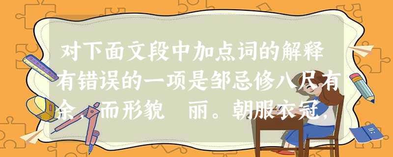 对下面文段中加点词的解释有错误的一项是邹忌修八尺有余,而形貌昳丽。朝服衣冠,窥镜,谓其妻曰:“我孰与城北徐公美?”其妻曰:“君美甚,徐公何能及君也?” ……忌不 对下面文段中加点词的解释有错误的一项是邹忌修八尺有余,而形貌昳丽。朝服衣冠,窥镜,谓其妻曰:“我孰与城北徐公美?”其妻曰:“君美甚,徐公何能及君也?” ……忌不