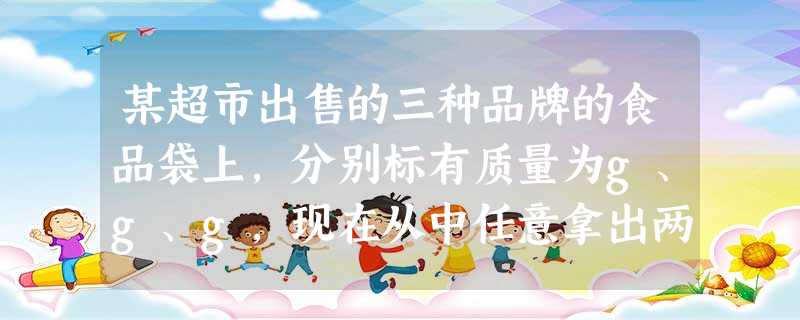 某超市出售的三种品牌的食品袋上,分别标有质量为g、g、g,现在从中任意拿出两袋,那么这两袋的质量与实 某超市出售的三种品牌的食品袋上,分别标有质量为g、g、g,现在从中任意拿出两袋,那么这两袋的质量与实