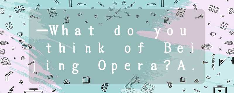 —What do you think of Beijing Opera?A.I’d love toB.I think soC.I can’t stand itD —What do you think of Beijing Opera?A.I’d love toB.I think soC.I can’t stand itD