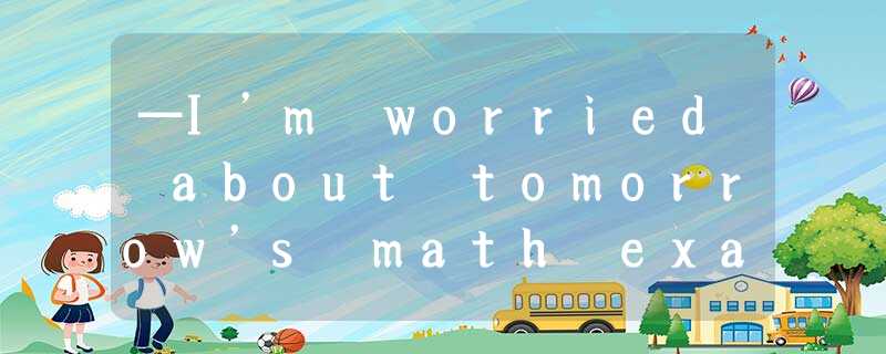 —I’m worried about tomorrow’s math exam.— ______ . I’m sure you will make it.A.B —I’m worried about tomorrow’s math exam.— ______ . I’m sure you will make it.A.B