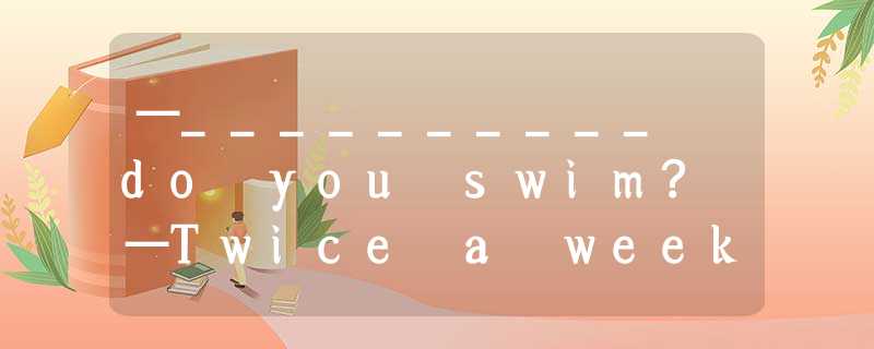 —__________ do you swim? —Twice a week. A.How long B.How many times C.What time —__________ do you swim? —Twice a week. A.How long B.How many times C.What time