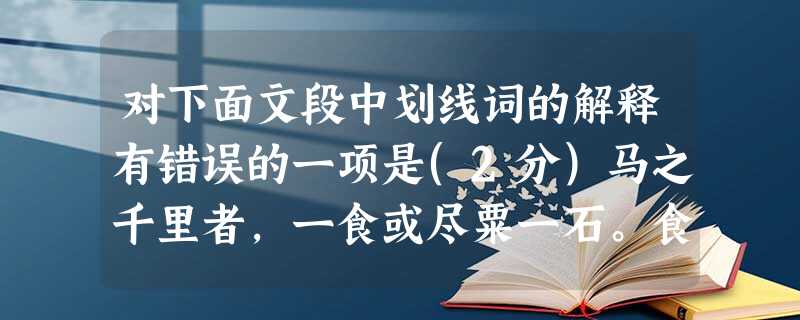 对下面文段中划线词的解释有错误的一项是(2分)马之千里者,一食或尽粟一石。食马者不知其能千里而食也。是马也,虽有千里之能,食不饱,力不足,才美不外见,且欲与 对下面文段中划线词的解释有错误的一项是(2分)马之千里者,一食或尽粟一石。食马者不知其能千里而食也。是马也,虽有千里之能,食不饱,力不足,才美不外见,且欲与