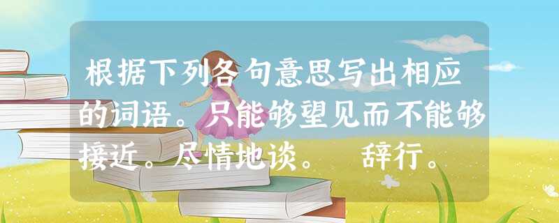 根据下列各句意思写出相应的词语。只能够望见而不能够接近。尽情地谈。 辞行。 仰着头直立。 根据下列各句意思写出相应的词语。只能够望见而不能够接近。尽情地谈。 辞行。 仰着头直立。