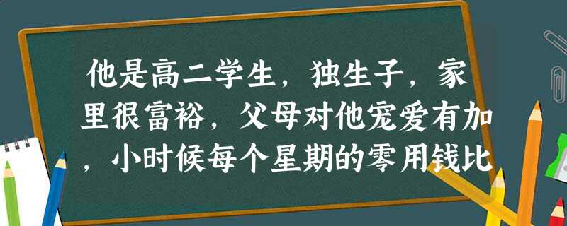 他是高二学生,独生子,家里很富裕,父母对他宠爱有加,小时候每个星期的零用钱比一般的孩子多好几倍。上到八年级,父母外出经商,家里只留下爷爷和奶奶,也就 他是高二学生,独生子,家里很富裕,父母对他宠爱有加,小时候每个星期的零用钱比一般的孩子多好几倍。上到八年级,父母外出经商,家里只留下爷爷和奶奶,也就