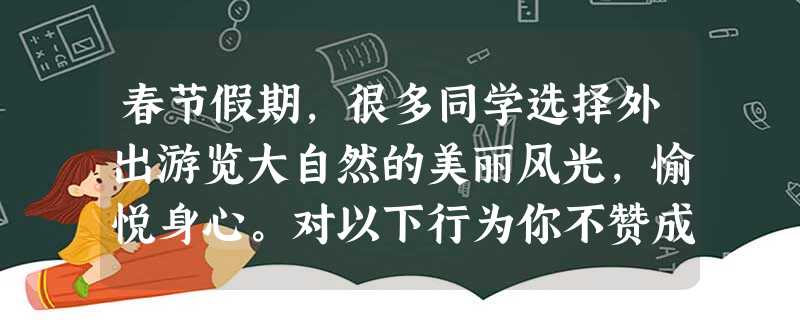 春节假期,很多同学选择外出游览大自然的美丽风光,愉悦身心。对以下行为你不赞成是:A.在家长带领下,有计划地出游B.关心天气预报,选择天气好的日子出游C.采食山中 春节假期,很多同学选择外出游览大自然的美丽风光,愉悦身心。对以下行为你不赞成是:A.在家长带领下,有计划地出游B.关心天气预报,选择天气好的日子出游C.采食山中