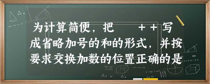为计算简便,把﹣﹣++写成省略加号的和的形式,并按要求交换加数的位置正确的是 为计算简便,把﹣﹣++写成省略加号的和的形式,并按要求交换加数的位置正确的是