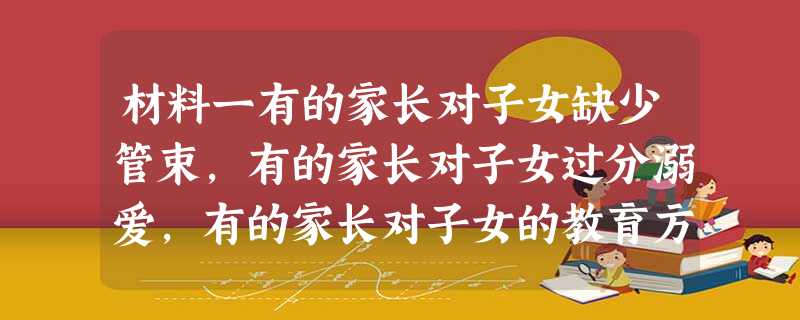 材料一有的家长对子女缺少管束,有的家长对子女过分溺爱,有的家长对子女的教育方法简单粗暴,有的家长“望子成龙”、“望女成风”,单纯重视学习…… 材料二 材料一有的家长对子女缺少管束,有的家长对子女过分溺爱,有的家长对子女的教育方法简单粗暴,有的家长“望子成龙”、“望女成风”,单纯重视学习…… 材料二
