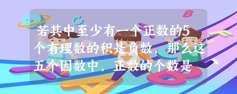 若其中至少有一个正数的5个有理数的积是负数,那么这五个因数中,正数的个数是 若其中至少有一个正数的5个有理数的积是负数,那么这五个因数中,正数的个数是