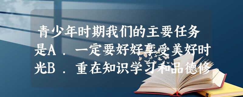 青少年时期我们的主要任务是A.一定要好好享受美好时光B.重在知识学习和品德修养C.重在常立志D.重在身体锻炼 青少年时期我们的主要任务是A.一定要好好享受美好时光B.重在知识学习和品德修养C.重在常立志D.重在身体锻炼